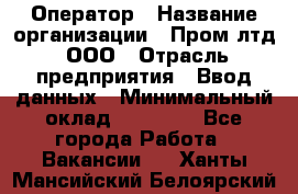 Оператор › Название организации ­ Пром лтд, ООО › Отрасль предприятия ­ Ввод данных › Минимальный оклад ­ 23 000 - Все города Работа » Вакансии   . Ханты-Мансийский,Белоярский г.